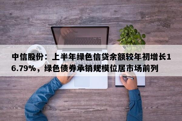 中信股份：上半年绿色信贷余额较年初增长16.79%，绿色债券承销规模位居市场前列