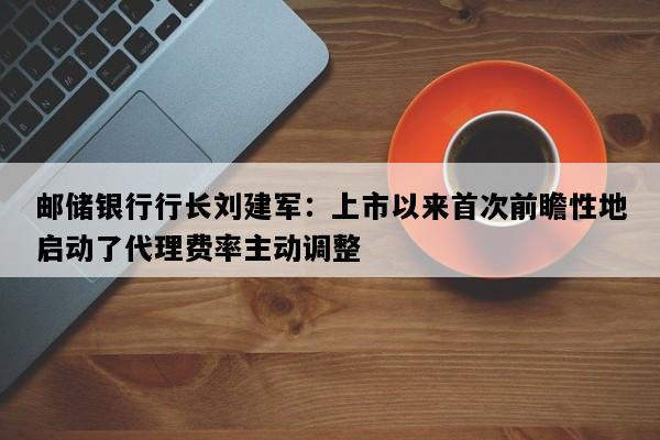 邮储银行行长刘建军：上市以来首次前瞻性地启动了代理费率主动调整