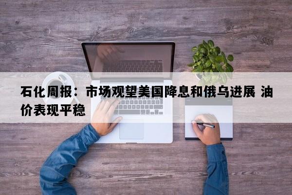 石化周报：市场观望美国降息和俄乌进展 油价表现平稳