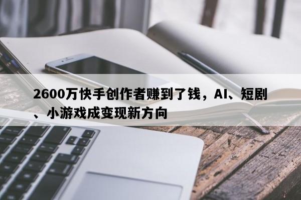 2600万快手创作者赚到了钱，AI、短剧、小游戏成变现新方向
