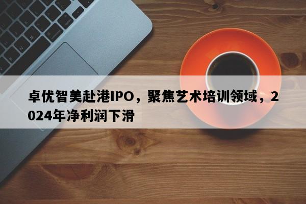 卓优智美赴港IPO，聚焦艺术培训领域，2024年净利润下滑
