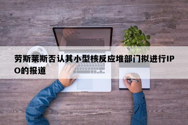 劳斯莱斯否认其小型核反应堆部门拟进行IPO的报道