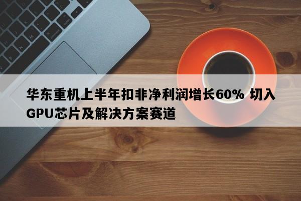 华东重机上半年扣非净利润增长60% 切入GPU芯片及解决方案赛道