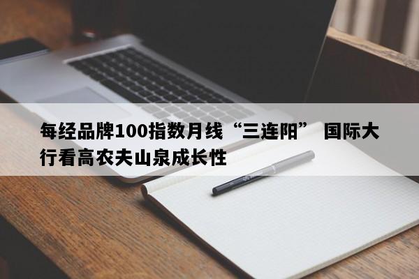 每经品牌100指数月线“三连阳” 国际大行看高农夫山泉成长性