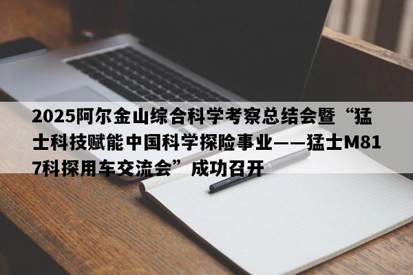 2025阿尔金山综合科学考察总结会暨“猛士科技赋能中国科学探险事业――猛士M817科探用车交流会”成功召开