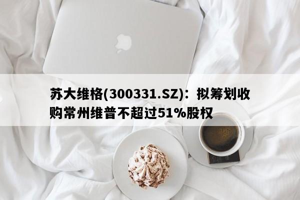 苏大维格(300331.SZ)：拟筹划收购常州维普不超过51%股权