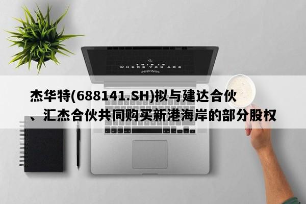 杰华特(688141.SH)拟与建达合伙、汇杰合伙共同购买新港海岸的部分股权