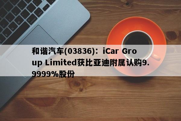 和谐汽车(03836)：iCar Group Limited获比亚迪附属认购9.9999%股份