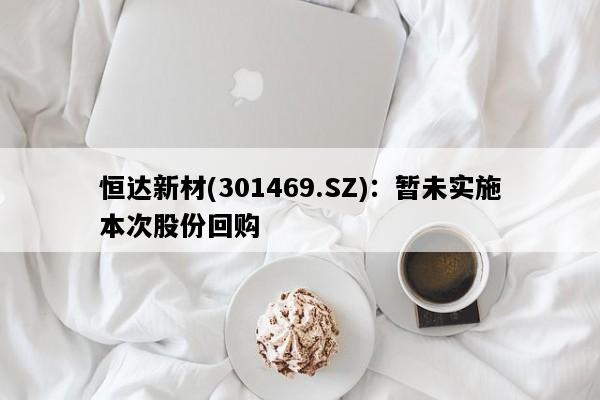 恒达新材(301469.SZ)：暂未实施本次股份回购