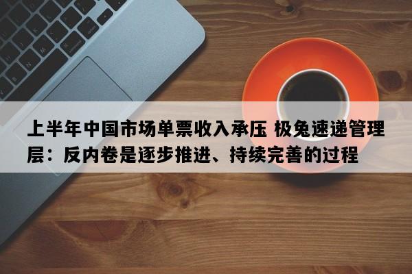 上半年中国市场单票收入承压 极兔速递管理层：反内卷是逐步推进、持续完善的过程