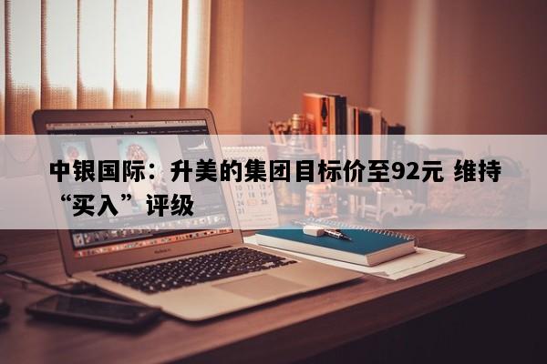中银国际：升美的集团目标价至92元 维持“买入”评级
