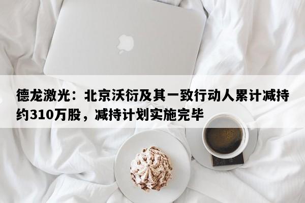 德龙激光：北京沃衍及其一致行动人累计减持约310万股，减持计划实施完毕