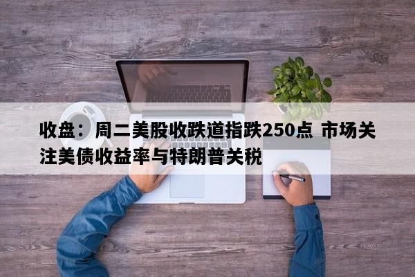 收盘：周二美股收跌道指跌250点 市场关注美债收益率与特朗普关税