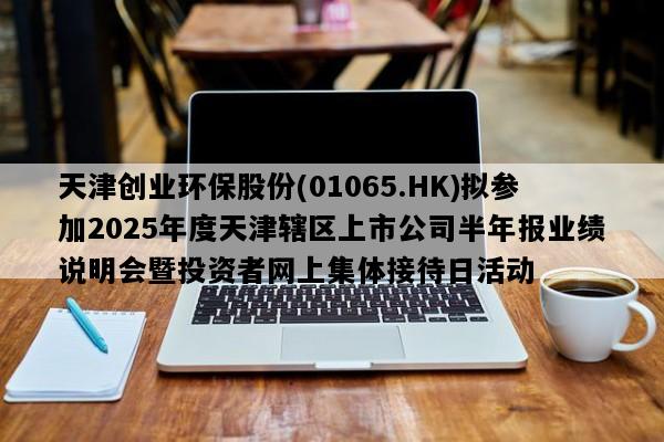 天津创业环保股份(01065.HK)拟参加2025年度天津辖区上市公司半年报业绩说明会暨投资者网上集体接待日活动