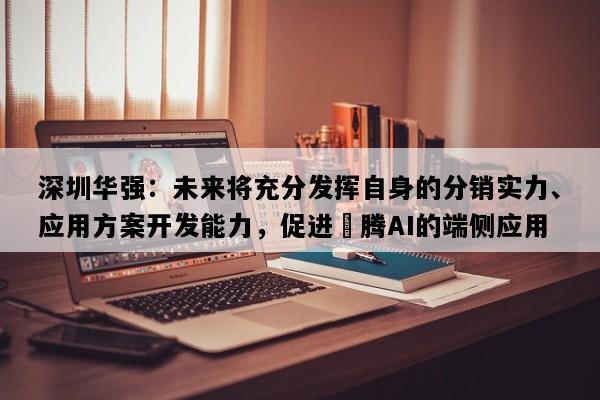 深圳华强：未来将充分发挥自身的分销实力、应用方案开发能力，促进昇腾AI的端侧应用