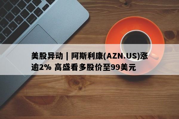 美股异动 | 阿斯利康(AZN.US)涨逾2% 高盛看多股价至99美元