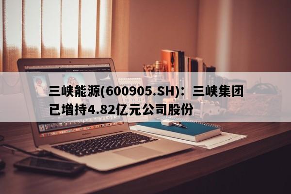 三峡能源(600905.SH)：三峡集团已增持4.82亿元公司股份