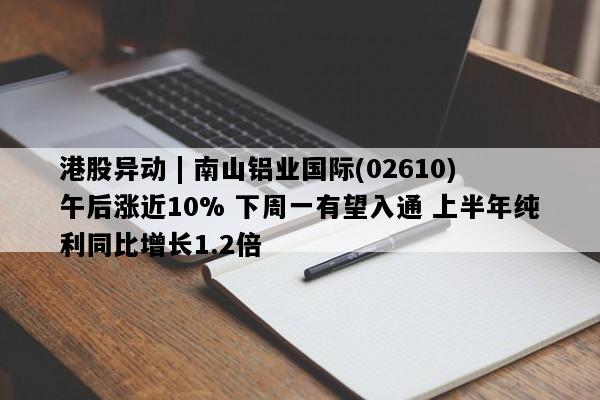 港股异动 | 南山铝业国际(02610)午后涨近10% 下周一有望入通 上半年纯利同比增长1.2倍