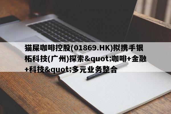 猫屎咖啡控股(01869.HK)拟携手银柘科技(广州)探索"咖啡+金融+科技"多元业务整合