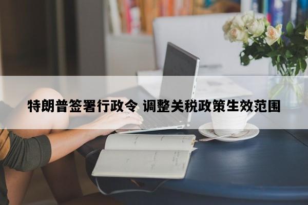 特朗普签署行政令 调整关税政策生效范围