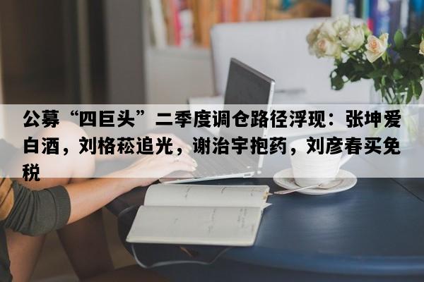 公募“四巨头”二季度调仓路径浮现：张坤爱白酒，刘格菘追光，谢治宇抱药，刘彦春买免税