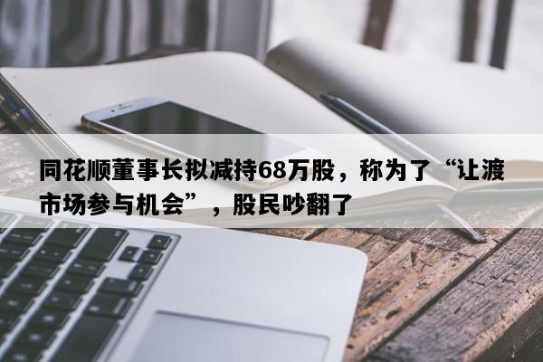 同花顺董事长拟减持68万股，称为了“让渡市场参与机会”，股民吵翻了