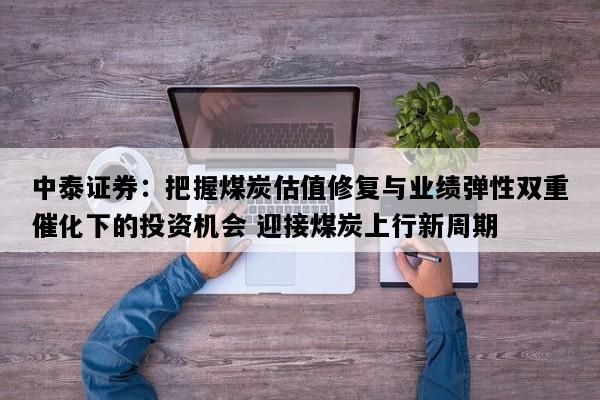 中泰证券：把握煤炭估值修复与业绩弹性双重催化下的投资机会 迎接煤炭上行新周期