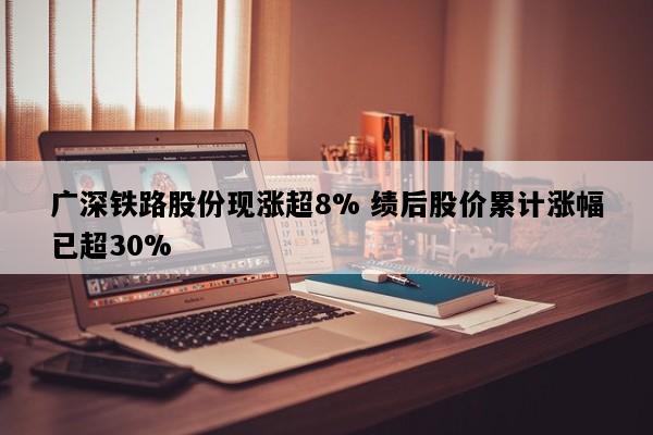 广深铁路股份现涨超8% 绩后股价累计涨幅已超30%