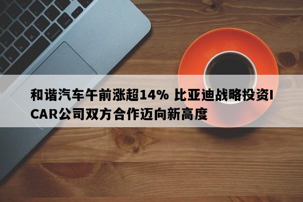 和谐汽车午前涨超14% 比亚迪战略投资ICAR公司双方合作迈向新高度