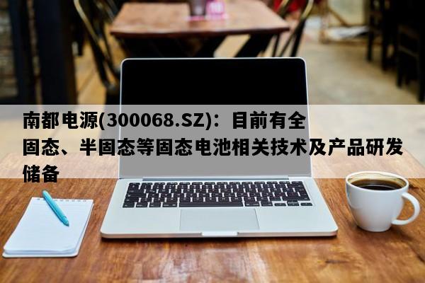 南都电源(300068.SZ)：目前有全固态、半固态等固态电池相关技术及产品研发储备