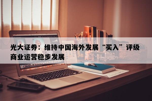 光大证券：维持中国海外发展“买入”评级 商业运营稳步发展