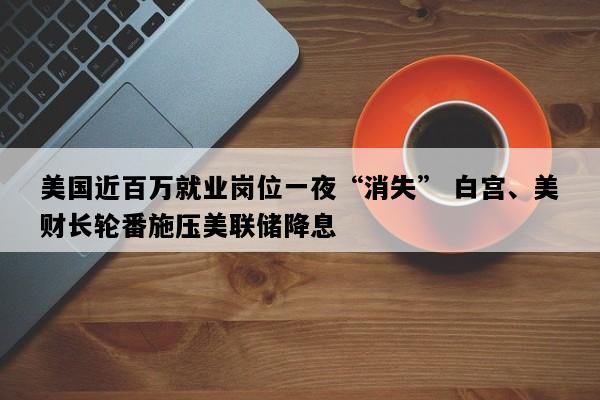 美国近百万就业岗位一夜“消失” 白宫、美财长轮番施压美联储降息