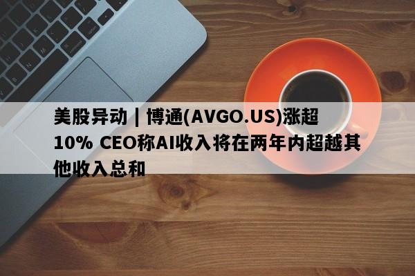 美股异动 | 博通(AVGO.US)涨超10% CEO称AI收入将在两年内超越其他收入总和
